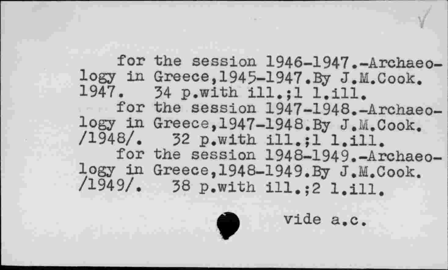 ﻿for the session 1946-1947.-Archaeology in Greece,1945-1947.By J.M.Cook. 1947.	34 p.with ill.;l 1.111.
for the session 1947-1948.-Archaeology in Greece,1947-1948.By J.M.Cook. /1948/.	32 p.with ill.jl l.ill.
for the session 1948-1949.-Archaeology in Greece,1948-1949.By J.M.Cook. /1949/.	38 p.with ill.;2 l.ill.

vide a.c.